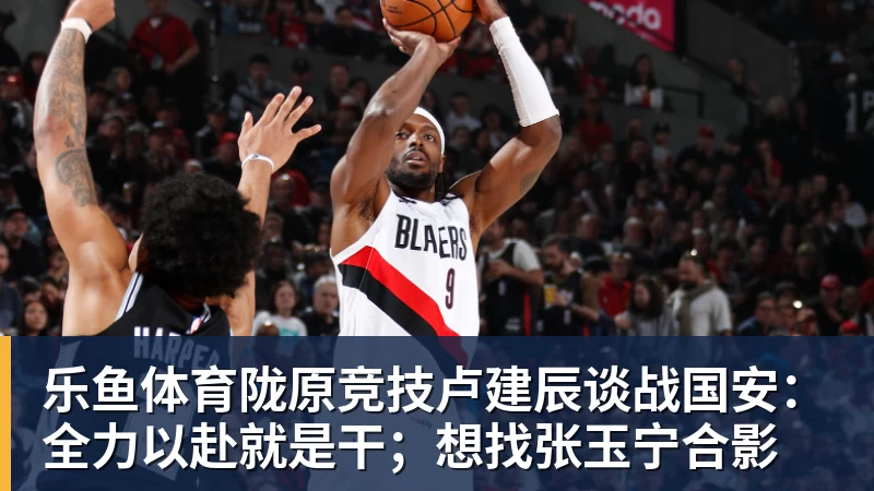 陇原竞技卢建辰谈战国安：全力以赴就是干；想找张玉宁合影