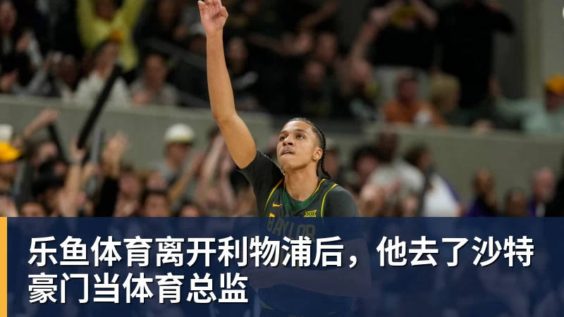 乐鱼体育离开利物浦后,他去了沙特豪门当体育总监